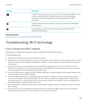 Page 309IndicatorDescriptionYour Wi-Fi connection is turned on, but you're not connected to a Wi-Fi network, 
or you're connected to a 
Wi-Fi network, but you can't access BlackBerry 
services such as email messaging and Internet browsing over the Wi-Fi 
connection.
Your Bluetooth connection is turned on, and you're connected to a Bluetooth 
enabled device.
Your Bluetooth connection is turned on, but you're not connected to a 
Bluetooth enabled device.
Related information
About emergency...