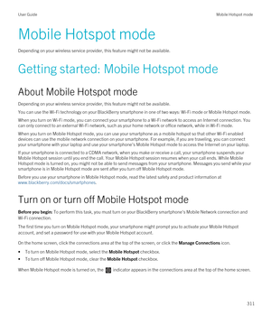 Page 311Mobile Hotspot mode
Depending on your wireless service provider, this feature might not be available.
Getting started: Mobile Hotspot mode
About Mobile Hotspot mode
Depending on your wireless service provider, this feature might not be available.
You can use the Wi-Fi technology on your BlackBerry smartphone in one of two ways: Wi-Fi mode or Mobile Hotspot mode.
When you turn on Wi-Fi mode, you can connect your smartphone to a Wi-Fi network to access an Internet connection. You 
can only connect to an...