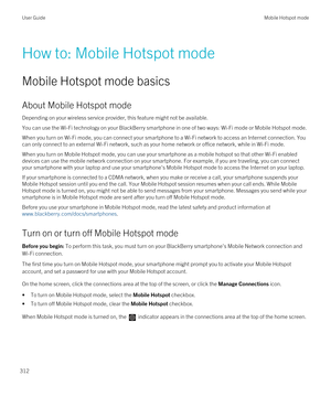 Page 312How to: Mobile Hotspot mode
Mobile Hotspot mode basics
About Mobile Hotspot mode
Depending on your wireless service provider, this feature might not be available.
You can use the Wi-Fi technology on your BlackBerry smartphone in one of two ways: Wi-Fi mode or Mobile Hotspot mode.
When you turn on Wi-Fi mode, you can connect your smartphone to a Wi-Fi network to access an Internet connection. You 
can only connect to an external 
Wi-Fi network, such as your home network or office network, while in Wi-Fi...