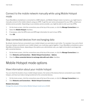 Page 313Connect to the mobile network manually while using Mobile Hotspot 
mode
If your BlackBerry smartphone is connected to a GSM network, and Mobile Hotspot mode is turned on, you might have to 
manually connect to the mobile network using your APN. To get the user name and password for your APN, contact your 
wireless service provider. Depending on your wireless service provider, you might be able to enter up to two APNs.
1.On the home screen, click the connections area at the top of the screen, or click the...