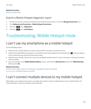 Page 315Related information
Bluetooth profiles,321
Submit a Mobile Hotspot diagnostic report
1.On the home screen, click the connections area at the top of the screen, or click the Manage Connections icon.
2.Click Networks and Connections > Mobile Hotspot Connections.
3.Press the  key > Diagnostics.4.Press the  key > Email Report.
Troubleshooting: Mobile Hotspot mode
I can't use my smartphone as a mobile hotspot
Try the following actions:
•Verify that your mobile network connection and your Wi-Fi connection...