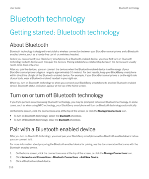 Page 316Bluetooth technology
Getting started: Bluetooth technology
About Bluetooth
Bluetooth technology is designed to establish a wireless connection between your BlackBerry smartphone and a Bluetooth 
enabled device, such as a hands-free car kit or a wireless headset.
Before you can connect your BlackBerry smartphone to a Bluetooth enabled device, you must first turn on Bluetooth 
technology on both devices and then pair the devices. Pairing establishes a relationship between the devices and usually needs to...