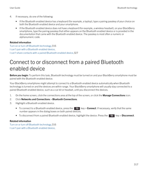 Page 3174.If necessary, do one of the following:
•If the Bluetooth enabled device has a keyboard (for example, a laptop), type a pairing passkey of your choice on 
both the 
Bluetooth enabled device and your smartphone.
•If the Bluetooth enabled device does not have a keyboard (for example, a wireless headset), on your BlackBerry 
smartphone, type the pairing passkey that either appears on the Bluetooth enabled device or is provided in the 
documentation that came with the 
Bluetooth enabled device. The passkey...