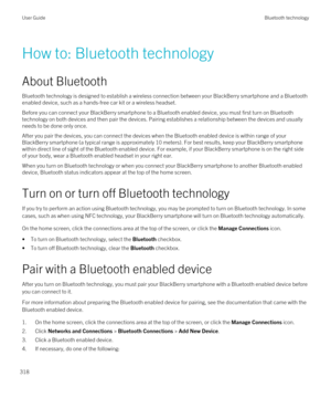 Page 318How to: Bluetooth technology
About Bluetooth
Bluetooth technology is designed to establish a wireless connection between your BlackBerry smartphone and a Bluetooth 
enabled device, such as a hands-free car kit or a wireless headset.
Before you can connect your BlackBerry smartphone to a Bluetooth enabled device, you must first turn on Bluetooth 
technology on both devices and then pair the devices. Pairing establishes a relationship between the devices and usually needs to be done only once.
After you...