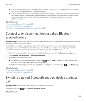 Page 319•If the Bluetooth enabled device has a keyboard (for example, a laptop), type a pairing passkey of your choice on 
both the 
Bluetooth enabled device and your smartphone.
•If the Bluetooth enabled device does not have a keyboard (for example, a wireless headset), on your BlackBerry 
smartphone, type the pairing passkey that either appears on the Bluetooth enabled device or is provided in the 
documentation that came with the 
Bluetooth enabled device. The passkey is most often a numeric or 
alphanumeric...