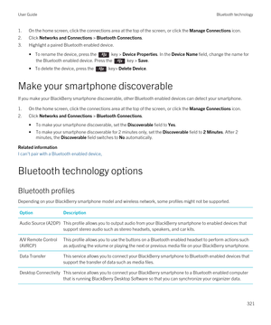 Page 3211.On the home screen, click the connections area at the top of the screen, or click the Manage Connections icon.
2.Click Networks and Connections > Bluetooth Connections.
3.Highlight a paired Bluetooth enabled device.
• To rename the device, press the  key > Device Properties. In the Device Name field, change the name for 
the 
Bluetooth enabled device. Press the  key > Save.
• To delete the device, press the  key> Delete Device.
Make your smartphone discoverable
If you make your BlackBerry smartphone...