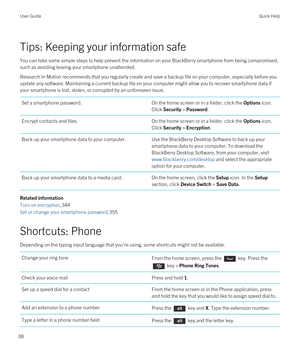 Page 38Tips: Keeping your information safe
You can take some simple steps to help prevent the information on your BlackBerry smartphone from being compromised, 
such as avoiding leaving your smartphone unattended.
Research In Motion recommends that you regularly create and save a backup file on your computer, especially before you  update any software. Maintaining a current backup file on your computer might allow you to recover smartphone data if 
your smartphone is lost, stolen, or corrupted by an unforeseen...
