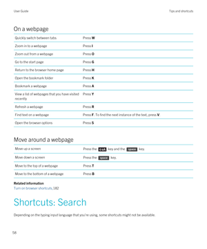 Page 58On a webpage
Quickly switch between tabsPress WZoom in to a webpagePress IZoom out from a webpagePress OGo to the start pagePress GReturn to the browser home pagePress HOpen the bookmark folderPress KBookmark a webpagePress AView a list of webpages that you have visited 
recentlyPress YRefresh a webpagePress RFind text on a webpagePress F. To find the next instance of the text, press V.Open the browser optionsPress S
Move around a webpage
Move up a screenPress the  key and the  key.Move down a...