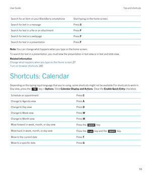 Page 59Search for an item on your BlackBerry smartphoneStart typing on the home screen.Search for text in a messagePress SSearch for text in a file or an attachmentPress FSearch for text on a webpagePress FSearch for text in a presentationPress FNote: You can change what happens when you type on the home screen.
To search for text in a presentation, you must view the presentation in text view or in text and slide view. 
Related information
Change what happens when you type on the Home screen,27
Turn on browser...