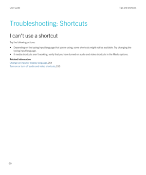 Page 60Troubleshooting: Shortcuts
I can't use a shortcut
Try the following actions:
•Depending on the typing input language that you're using, some shortcuts might not be available. Try changing the 
typing input language.
•If media shortcuts aren't working, verify that you have turned on audio and video shortcuts in the Media options.
Related information
Change an input or display language,254
Turn on or turn off audio and video shortcuts,155
User GuideTips and shortcuts
60 