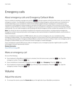 Page 65Emergency calls
About emergency calls and Emergency Callback Mode
If you're outside of a wireless coverage area and the  indicator appears at the top of the screen, you can call only 
emergency numbers. Your 
BlackBerry smartphone is designed to allow emergency calls even when your smartphone is 
locked. Depending on your smartphone model and the wireless network that your smartphone is connected to, your 
smartphone is also designed to allow emergency calls when the SIM card isn't inserted. If...