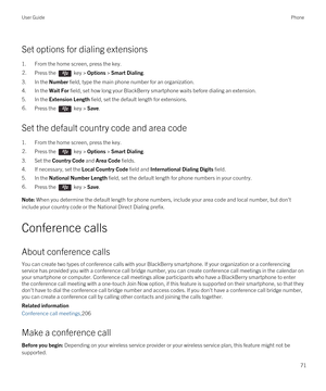 Page 71Set options for dialing extensions
1.From the home screen, press the key.
2.Press the  key > Options > Smart Dialing.
3.In the Number field, type the main phone number for an organization.
4.In the Wait For field, set how long your BlackBerry smartphone waits before dialing an extension.
5.In the Extension Length field, set the default length for extensions.
6.Press the  key > Save.
Set the default country code and area code
1.From the home screen, press the key.
2.Press the  key > Options > Smart...