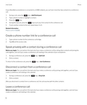 Page 72If your BlackBerry smartphone is connected to a CDMA network, you can't join more than two contacts to a conference 
call.1.During a call, press the  key > Add Participant.
2.Type a phone number or highlight a contact.
3.Press the  key.4.During the new call, press the  key to join your first contact to the conference call.
5.To join another contact to the call, repeat steps 1 to 4.
Related information
Place a call on hold,63
Create a phone number link for a conference call
1.Type a phone number for...