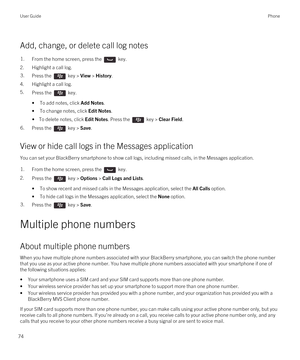 Page 74Add, change, or delete call log notes
1.From the home screen, press the  key.
2.Highlight a call log.
3.Press the  key > View > History. 
4.Highlight a call log.
5.Press the  key. 
•To add notes, click Add Notes.
•To change notes, click Edit Notes.
• To delete notes, click Edit Notes. Press the  key > Clear Field.
6.Press the  key > Save. 
View or hide call logs in the Messages application
You can set your BlackBerry smartphone to show call logs, including missed calls, in the Messages application....