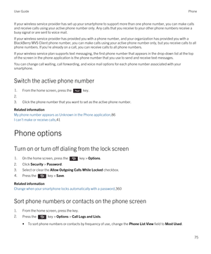 Page 75If your wireless service provider has set up your smartphone to support more than one phone number, you can make calls and receive calls using your active phone number only. Any calls that you receive to your other phone numbers receive a busy signal or are sent to voice mail.
If your wireless service provider has provided you with a phone number, and your organization has provided you with a 
BlackBerry MVS Client phone number, you can make calls using your active phone number only, but you receive...