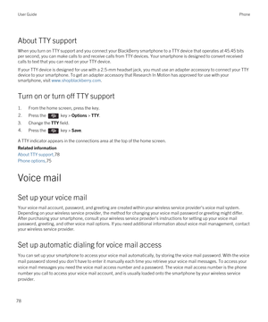 Page 78About TTY support
When you turn on TTY support and you connect your BlackBerry smartphone to a TTY device that operates at 45.45 bits 
per second, you can make calls to and receive calls from TTY devices. Your smartphone is designed to convert received 
calls to text that you can read on your TTY device.
If your TTY device is designed for use with a 2.5-mm headset jack, you must use an adapter accessory to connect your TTY 
device to your smartphone. To get an adapter accessory that 
Research In Motion...