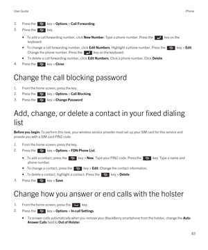 Page 832.Press the  key > Options > Call Forwarding.
3.Press the  key.
• To add a call forwarding number, click New Number. Type a phone number. Press the  key on the 
keyboard.
• To change a call forwarding number, click Edit Numbers. Highlight a phone number. Press the  key > Edit. 
Change the phone number. Press the  key on the keyboard.
•To delete a call forwarding number, click Edit Numbers. Click a phone number. Click Delete.
4.Press the  key > Close. 
Change the call blocking password
1.From the home...