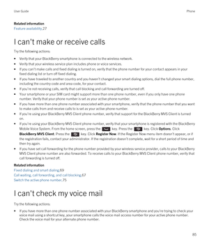 Page 85Related information
Feature availability,27
I can't make or receive calls
Try the following actions:
•Verify that your BlackBerry smartphone is connected to the wireless network.
•Verify that your wireless service plan includes phone or voice services.
•If you can't make calls and fixed dialing is turned on, verify that the phone number for your contact appears in your 
fixed dialing list or turn off fixed dialing.
•If you have traveled to another country and you haven't changed your smart...