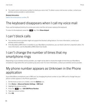 Page 86•You need a voice mail access number to check your voice mail. To obtain a voice mail access number, contact your wireless service provider or administrator.
Related information
Switch the active phone number,75
The keyboard disappears when I call my voice mail
If you use the keyboard shortcut to access your voice mail the call screen replaces the keyboard.
To return to the keyboard, press the  key. Click Show dialpad.
I can't block calls
•Your wireless service provider might not support the blocked...