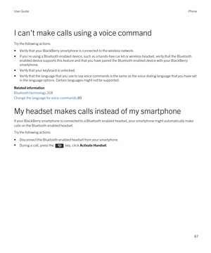 Page 87I can't make calls using a voice command
Try the following actions:
•Verify that your BlackBerry smartphone is connected to the wireless network.
•If you're using a Bluetooth enabled device, such as a hands-free car kit or wireless headset, verify that the Bluetooth 
enabled device supports this feature and that you have paired the Bluetooth enabled device with your BlackBerry 
smartphone.
•Verify that your keyboard is unlocked.
•Verify that the language that you use to say voice commands is the...