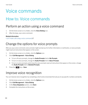 Page 88Voice commands
How to: Voice commands
Perform an action using a voice command
1.On the home screen or in a folder, click the Voice Dialing icon.
2.After the beep, say a voice command.
Related information
I can't make calls using a voice command,87
Change the options for voice prompts
After you say a voice command, voice prompts might prompt you for further information or clarification, or voice prompts 
might read out instructions that appear on the screen.
1.On the home screen or in a folder, click...