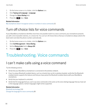 Page 901.On the home screen or in a folder, click the Options icon.
2.Click Typing and Language > Language.
3.Change the Voice Dialing field.
4.Press the  key > Save.
Related information
My smartphone doesn't recognize names or numbers in voice commands,91
Turn off choice lists for voice commands
If your BlackBerry smartphone identifies more than one possible match to a voice command, your smartphone presents 
you with a list of possible matches, or a choice list. You can turn off choice lists so that your...