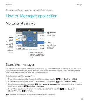 Page 93Depending on your theme, a separate icon might appear for text messages.
How to: Messages application
Messages at a glance
 
 
Search for messages
You can search for messages on your BlackBerry smartphone. You might also be able to search for messages in the email 
application on your computer or in another associated email account if your email account uses the 
BlackBerry Internet 
Service
 or a BlackBerry Enterprise Server that supports this feature.
On the home screen, click the Messages icon.
• To...