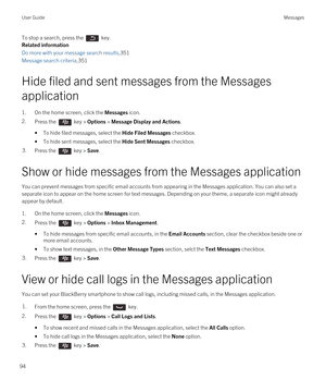 Page 94To stop a search, press the  key.
Related information
Do more with your message search results,351
Message search criteria,351
Hide filed and sent messages from the Messages 
application
1.On the home screen, click the Messages icon.
2.Press the  key > Options > Message Display and Actions. 
•To hide filed messages, select the Hide Filed Messages checkbox.
•To hide sent messages, select the Hide Sent Messages checkbox.
3.Press the  key > Save.
Show or hide messages from the Messages application
You can...