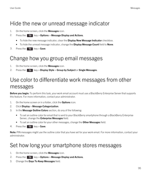 Page 95Hide the new or unread message indicator
1.On the home screen, click the Messages icon.
2.Press the  key > Options > Message Display and Actions. 
•To hide the new message indicator, clear the Display New Message Indicator checkbox.
•To hide the unread message indicator, change the Display Message Count field to None.
3.Press the  key > Save. 
Change how you group email messages
1.On the home screen, click the Messages icon.
2.Press the  key > Display Style > Group by Subject or Single Messages. 
Use...