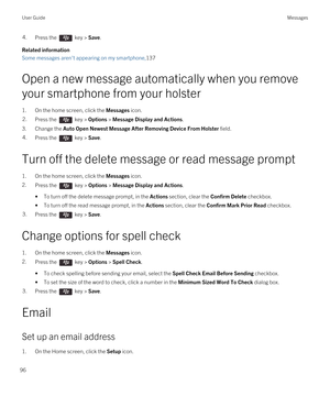 Page 964.Press the  key > Save. 
Related information
Some messages aren't appearing on my smartphone,137
Open a new message automatically when you remove 
your smartphone from your holster
1.On the home screen, click the Messages icon.
2.Press the  key > Options > Message Display and Actions. 
3.Change the Auto Open Newest Message After Removing Device From Holster field.
4.Press the  key > Save. 
Turn off the delete message or read message prompt
1.On the home screen, click the Messages icon.
2.Press the...