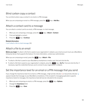 Page 99Blind carbon copy a contact
You can blind carbon copy a contact in an email or a PIN message.
When you are composing an email or a PIN message, press the  key > Add Bcc. 
Attach a contact card to a message
You can attach a contact card to an email, a PIN message, or a text message.
1.When you are composing a message, press the  key > Attach > Contact. 
2.Find and highlight a contact.
3.Press the  key > Continue. 
Related information
I can't attach a file to a text message,141
Attach a file to an...