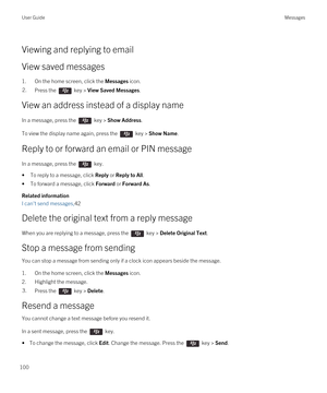 Page 100Viewing and replying to email
View saved messages
1.On the home screen, click the Messages icon.
2.Press the  key > View Saved Messages.
View an address instead of a display name
In a message, press the  key > Show Address. 
To view the display name again, press the  key > Show Name.
Reply to or forward an email or PIN message
In a message, press the  key. 
•To reply to a message, click Reply or Reply to All.
•To forward a message, click Forward or Forward As.
Related information
I can't send...