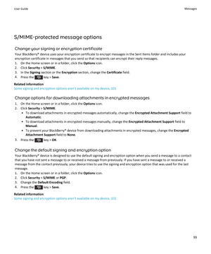 Page 101S/MIME-protected message options
Change your signing or encryption certificate
Your BlackBerry® device uses your encryption certificate to encrypt messages in the Sent Items folder and includes your encryption certificate in messages that you send so that recipients can encrypt their reply messages.
1.On the Home screen or in a folder, click the Options icon.
2.Click Security > S/MIME.
3.In the Signing section or the Encryption section, change the Certificate field.
4.Press the  key > Save.
Related...