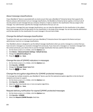 Page 102About message classifications
If your BlackBerry® device is associated with an email account that uses a BlackBerry® Enterprise Server that supports this feature and your administrator turns on message classifications, the BlackBerry Enterprise Server applies a minimum set of 
security actions to each message that you compose, forward, or reply to, based on the classification that you assign to the  message. Your administrator specifies the message classifications that you can use.
If you receive a...