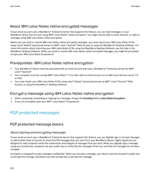Page 104About IBM Lotus Notes native encrypted messages
If your email account uses a BlackBerry® Enterprise Server that supports this feature, you can read messages on your 
BlackBerry device that are sent using IBM® Lotus Notes® native encryption. You might also be able to send, forward, or reply to 
messages using IBM Lotus Notes native encryption.
Before you can send or receive IBM Lotus Notes native encrypted messages, you must import your IBM Lotus Notes ID file 
using Lotus® iNotes® (previously known as...