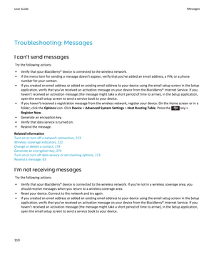 Page 112Troubleshooting: Messages
I can't send messages
Try the following actions:
•Verify that your BlackBerry® device is connected to the wireless network.
•If the menu item for sending a message doesn't appear, verify that you've added an email address, a PIN, or a phone 
number for your contact.
•If you created an email address or added an existing email address to your device using the email setup screen in the Setup  application, verify that you've received an activation message on your...