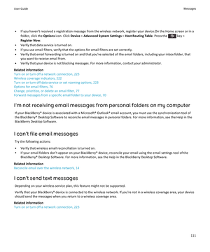 Page 113•If you haven't received a registration message from the wireless network, register your device.On the Home screen or in a folder, click the 
Options icon. Click Device > Advanced System Settings > Host Routing Table. Press the  key > 
Register Now.
•Verify that data service is turned on.
•If you use email filters, verify that the options for email filters are set correctly.
•Verify that email forwarding is turned on and that you've selected all the email folders, including your inbox folder,...