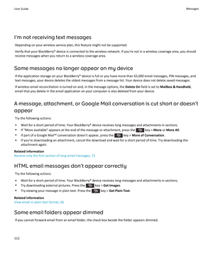 Page 114I'm not receiving text messages
Depending on your wireless service plan, this feature might not be supported.
Verify that your BlackBerry® device is connected to the wireless network. If you're not in a wireless coverage area, you should 
receive messages when you return to a wireless coverage area.
Some messages no longer appear on my device
If the application storage on your BlackBerry® device is full or you have more than 65,000 email messages, PIN messages, and 
text messages, your device...
