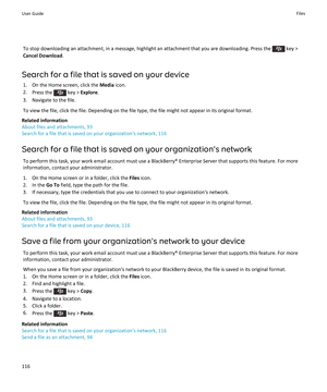 Page 118To stop downloading an attachment, in a message, highlight an attachment that you are downloading. Press the  key > 
Cancel Download.
Search for a file that is saved on your device
1.On the Home screen, click the Media icon.
2.Press the  key > Explore.
3.Navigate to the file.
To view the file, click the file. Depending on the file type, the file might not appear in its original format.
Related information
About files and attachments, 93
Search for a file that is saved on your organization's network,...
