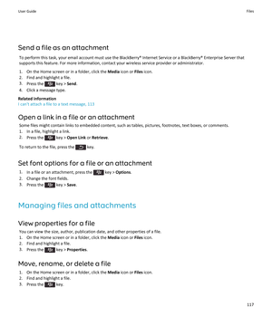 Page 119Send a file as an attachment
To perform this task, your email account must use the BlackBerry® Internet Service or a BlackBerry® Enterprise Server that supports this feature. For more information, contact your wireless service provider or administrator.
1.On the Home screen or in a folder, click the Media icon or Files icon.
2.Find and highlight a file.
3.Press the  key > Send.
4.Click a message type.
Related information
I can't attach a file to a text message, 113
Open a link in a file or an...