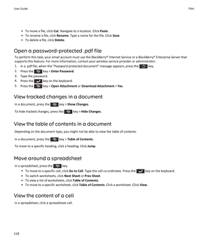Page 120•To move a file, click Cut. Navigate to a location. Click Paste.
•To rename a file, click Rename. Type a name for the file. Click Save.
•To delete a file, click Delete.
Open a password-protected .pdf file
To perform this task, your email account must use the BlackBerry® Internet Service or a BlackBerry® Enterprise Server that supports this feature. For more information, contact your wireless service provider or administrator.
1.In a .pdf file, when the "Password protected document" message...