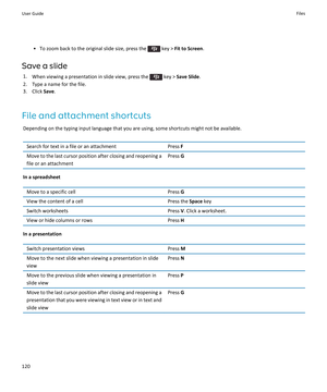 Page 122•To zoom back to the original slide size, press the  key > Fit to Screen.
Save a slide
1.When viewing a presentation in slide view, press the  key > Save Slide.
2.Type a name for the file.
3.Click Save.
File and attachment shortcuts
Depending on the typing input language that you are using, some shortcuts might not be available.
Search for text in a file or an attachmentPress FMove to the last cursor position after closing and reopening a file or an attachmentPress G
In a spreadsheet
Move to a specific...