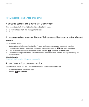 Page 123Troubleshooting: Attachments
A skipped content bar appears in a document
More content is available for you to download to your BlackBerry® device.
1.To download the content, click the skipped content bar.
2.Click More.
A message, attachment, or Google Mail conversation is cut short or doesn't appear
Try the following actions:
•Wait for a short period of time. Your BlackBerry® device receives long messages and attachments in sections.
•If "More available" appears at the end of the message or...