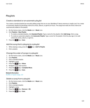 Page 125Playlists
Create a standard or an automatic playlist
You create a standard playlist by manually adding songs that are on your BlackBerry® device memory or media card. You create 
an automatic playlist by specifying criteria for artists, albums, or genres of music. The songs that meet all of the criteria are  automatically added to the playlist.
1.On the Home screen, click the Media icon > Music icon.
2.Click Playlists > New Playlist.
•To create a standard playlist, click Standard Playlist. Type a name...