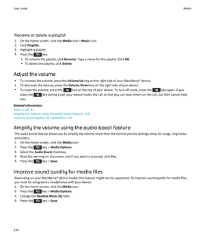 Page 126Rename or delete a playlist
1.On the Home screen, click the Media icon > Music icon.
2.Click Playlists.
3.Highlight a playlist.
4.Press the  key.
•To rename the playlist, click Rename. Type a name for the playlist. Click OK.
•To delete the playlist, click Delete.
Adjust the volume
•To increase the volume, press the Volume Up key on the right side of your BlackBerry® device.
•To decrease the volume, press the Volume Down key on the right side of your device.
•To mute the volume, press the  key on the top...