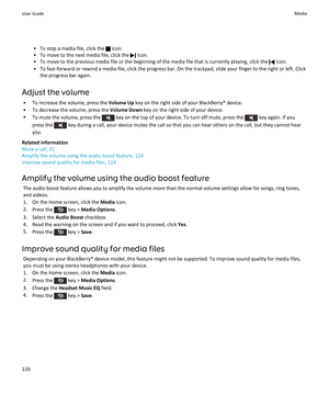 Page 128•To stop a media file, click the  icon.
•To move to the next media file, click the  icon.
•To move to the previous media file or the beginning of the media file that is currently playing, click the  icon.
•To fast-forward or rewind a media file, click the progress bar. On the trackpad, slide your finger to the right or left. Click the progress bar again.
Adjust the volume
•To increase the volume, press the Volume Up key on the right side of your BlackBerry® device.
•To decrease the volume, press the...