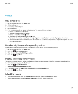 Page 129Videos
Play a media file
1.On the Home screen, click the Media icon.
2.Click a media type.
3.If necessary, click a category.
4.Click a media file.
5.If the media controls do not appear at the bottom of the screen, click the trackpad.
•To play a media file, click the  icon.
•To pause a media file, click the  icon.
•To stop a media file, click the  icon.
•To move to the next media file, click the  icon.
•To move to the previous media file or the beginning of the media file that is currently playing, click...