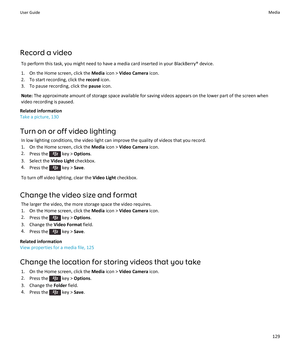 Page 131Record a video
To perform this task, you might need to have a media card inserted in your BlackBerry® device.
1.On the Home screen, click the Media icon > Video Camera icon.
2.To start recording, click the record icon.
3.To pause recording, click the pause icon.
Note: The approximate amount of storage space available for saving videos appears on the lower part of the screen when 
video recording is paused.
Related information
Take a picture, 130
Turn on or off video lighting
In low lighting conditions,...