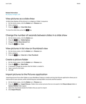 Page 135Related information
My display changed, 205
View pictures as a slide show
A slide show displays all the pictures in a category or folder in sequence.
1.On the Home screen, click the Media icon > Pictures icon.
2.Click a category.
3.Press the  key > View Slide Show.
To close the slide show, press the  key.
Change the number of seconds between slides in a slide show
1.On the Home screen, click the Media icon.
2.Press the  key > Media Options.
3.Change the Slide Show Interval field.
4.Press the  key >...