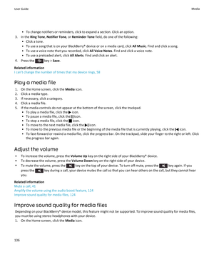 Page 138•To change notifiers or reminders, click to expand a section. Click an option.
3.In the Ring Tone, Notifier Tone, or Reminder Tone field, do one of the following:
•Click a tone.
•To use a song that is on your BlackBerry® device or on a media card, click All Music. Find and click a song.
•To use a voice note that you recorded, click All Voice Notes. Find and click a voice note.
•To use a preloaded alert, click All Alerts. Find and click an alert.
4.Press the  key > Save.
Related information
I can't...